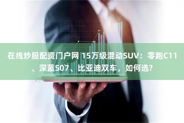 在线炒股配资门户网 15万级混动SUV：零跑C11、深蓝S07、比亚迪双车，如何选?