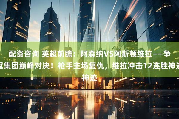 配资咨询 英超前瞻：阿森纳VS阿斯顿维拉——争冠集团巅峰对决！枪手主场复仇，维拉冲击12连胜神迹