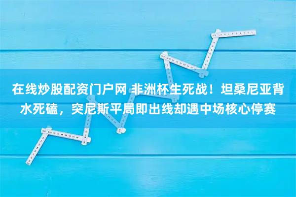在线炒股配资门户网 非洲杯生死战！坦桑尼亚背水死磕，突尼斯平局即出线却遇中场核心停赛