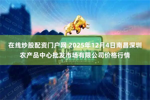 在线炒股配资门户网 2025年12月4日南昌深圳农产品中心批发市场有限公司价格行情