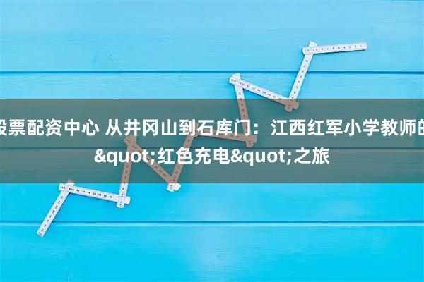 股票配资中心 从井冈山到石库门：江西红军小学教师的"红色充电"之旅