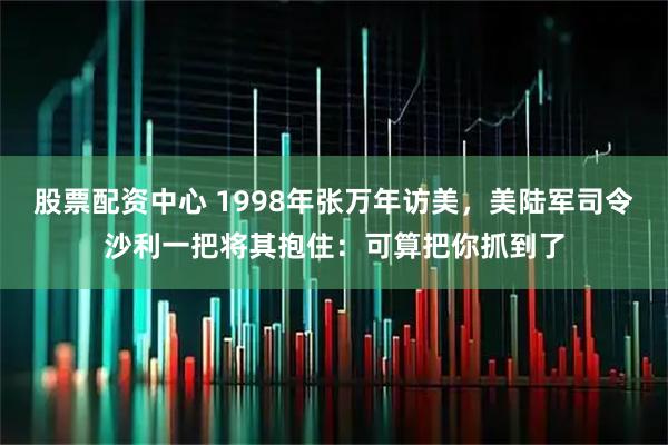 股票配资中心 1998年张万年访美，美陆军司令沙利一把将其抱住：可算把你抓到了