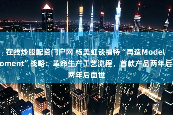 在线炒股配资门户网 杨美虹谈福特“再造Model T Moment”战略：革命生产工艺流程，首款产品两年后面世