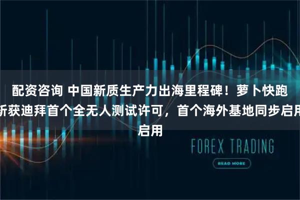 配资咨询 中国新质生产力出海里程碑！萝卜快跑斩获迪拜首个全无人测试许可，首个海外基地同步启用