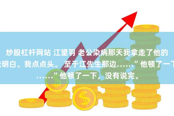 炒股杠杆网站 江望羽 老公染病那天我拿走了他的整个江氏 “我明白。我点点头。 至于江先生那边……”他顿了一下，没有说完。