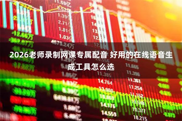 2026老师录制网课专属配音 好用的在线语音生成工具怎么选