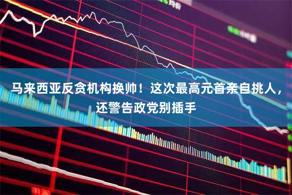 马来西亚反贪机构换帅！这次最高元首亲自挑人，还警告政党别插手