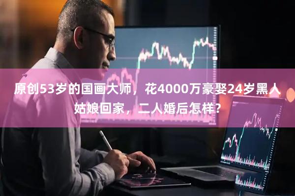 原创53岁的国画大师，花4000万豪娶24岁黑人姑娘回家，二人婚后怎样？