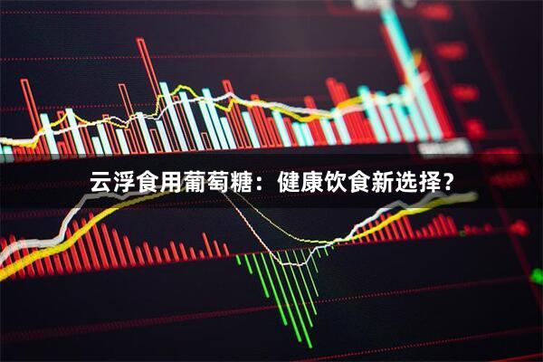 云浮食用葡萄糖：健康饮食新选择？