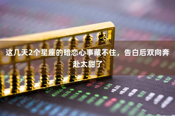 这几天2个星座的暗恋心事藏不住，告白后双向奔赴太甜了