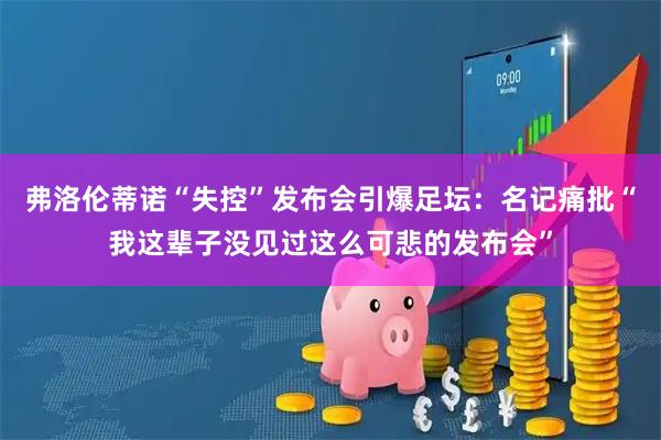 弗洛伦蒂诺“失控”发布会引爆足坛：名记痛批“我这辈子没见过这么可悲的发布会”