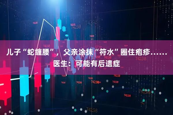 儿子“蛇缠腰”，父亲涂抹“符水”圈住疱疹……医生：可能有后遗症