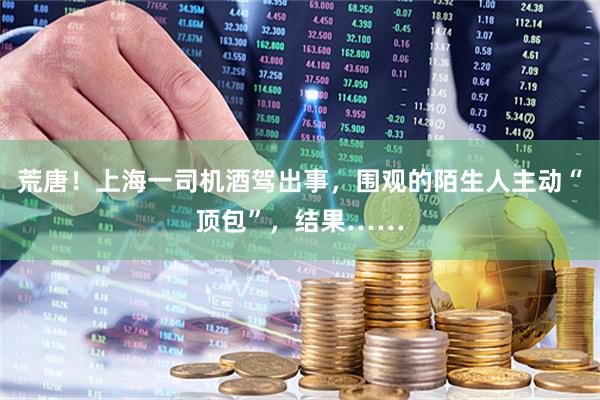 荒唐！上海一司机酒驾出事，围观的陌生人主动“顶包”，结果……