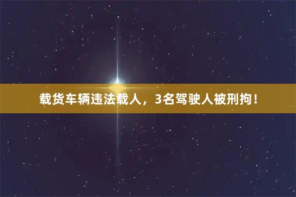 载货车辆违法载人，3名驾驶人被刑拘！
