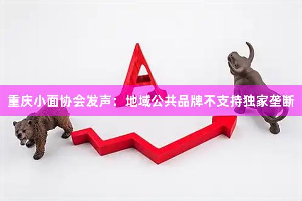 重庆小面协会发声：地域公共品牌不支持独家垄断
