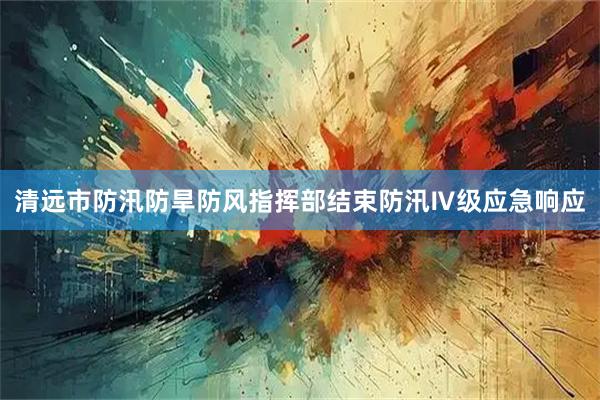 清远市防汛防旱防风指挥部结束防汛Ⅳ级应急响应