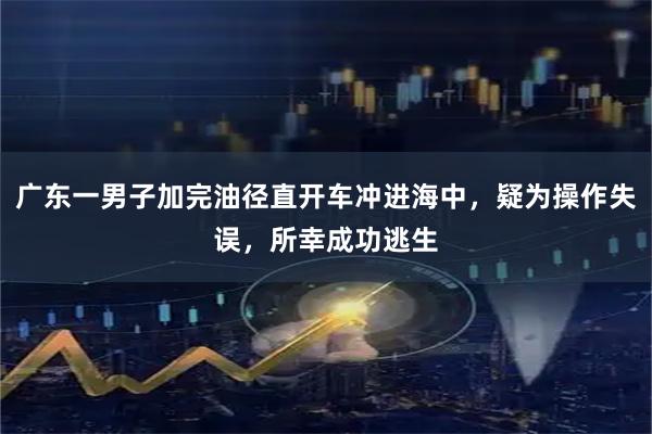 广东一男子加完油径直开车冲进海中，疑为操作失误，所幸成功逃生
