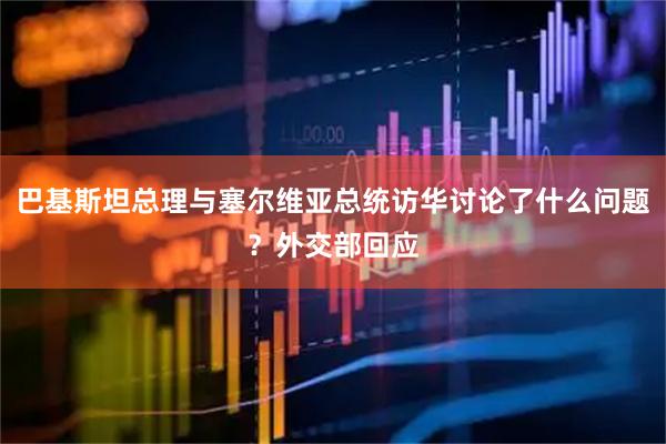 巴基斯坦总理与塞尔维亚总统访华讨论了什么问题？外交部回应