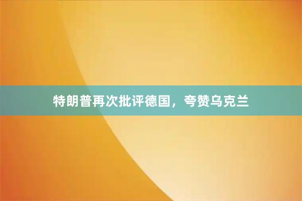 特朗普再次批评德国，夸赞乌克兰