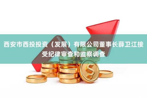 西安市西投投资（发展）有限公司董事长薛卫江接受纪律审查和监察调查