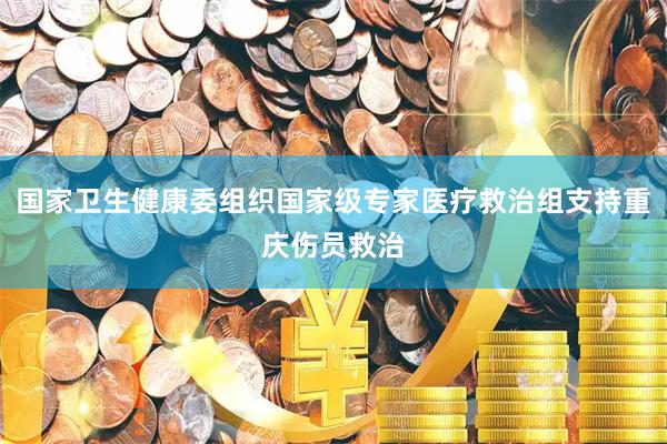 国家卫生健康委组织国家级专家医疗救治组支持重庆伤员救治