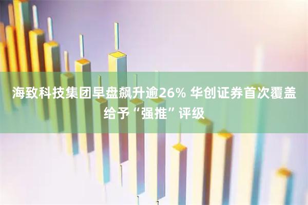 海致科技集团早盘飙升逾26% 华创证券首次覆盖给予“强推”评级